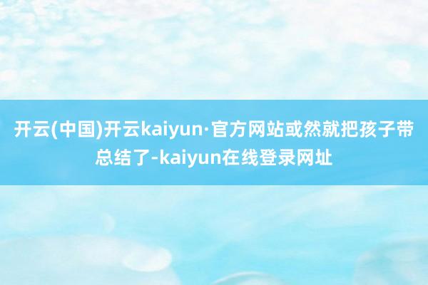 开云(中国)开云kaiyun·官方网站或然就把孩子带总结了-kaiyun在线登录网址