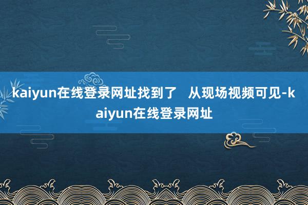 kaiyun在线登录网址找到了   从现场视频可见-kaiyun在线登录网址
