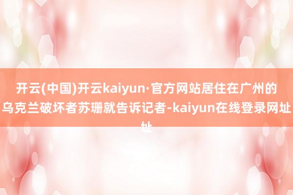 开云(中国)开云kaiyun·官方网站居住在广州的乌克兰破坏者苏珊就告诉记者-kaiyun在线登录网址